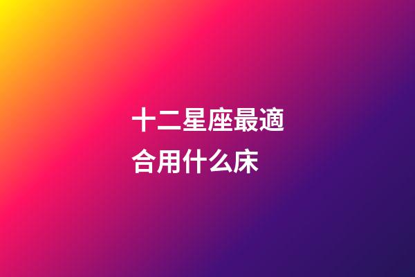 十二星座最適合用什么床-第1張-星座運勢-玄機派