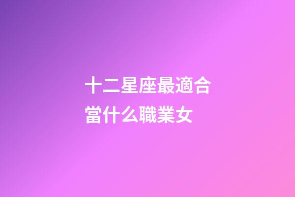 十二星座最適合當什么職業女-第1張-星座運勢-玄機派