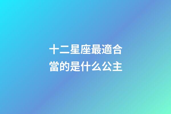 十二星座最適合當的是什么公主-第1張-星座運勢-玄機派