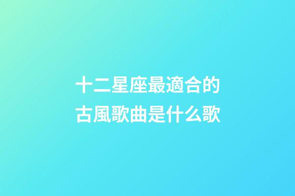 十二星座最適合的古風歌曲是什么歌-第1張-星座運勢-玄機派