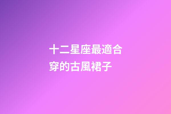 十二星座最適合穿的古風裙子-第1張-星座運勢-玄機派