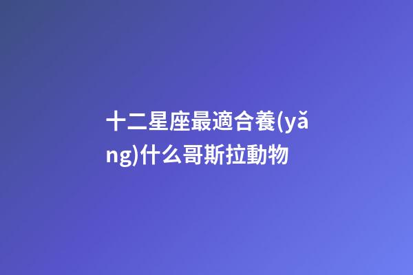 十二星座最適合養(yǎng)什么哥斯拉動物-第1張-星座運勢-玄機派