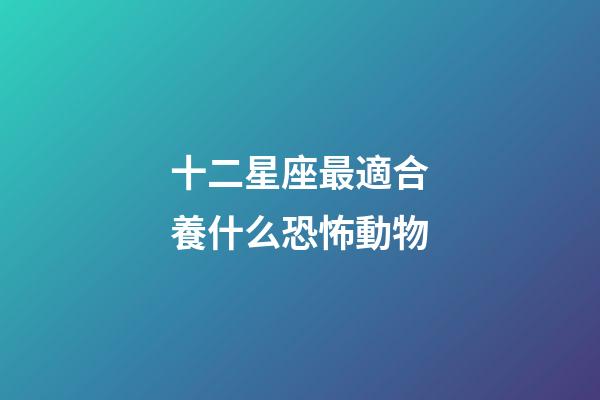 十二星座最適合養什么恐怖動物-第1張-星座運勢-玄機派