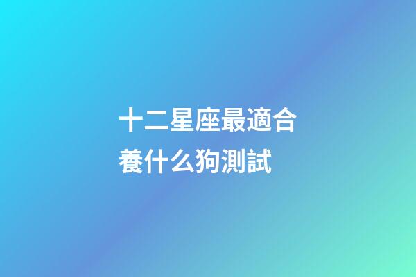 十二星座最適合養什么狗測試-第1張-星座運勢-玄機派