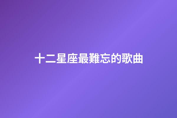 十二星座最難忘的歌曲-第1張-星座運勢-玄機派