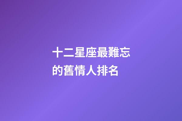 十二星座最難忘的舊情人排名-第1張-星座運(yùn)勢-玄機(jī)派
