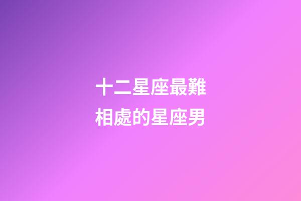 十二星座最難相處的星座男-第1張-星座運勢-玄機派