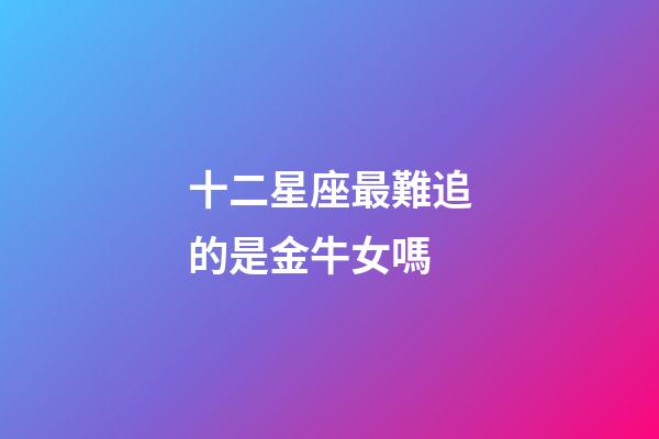 十二星座最難追的是金牛女嗎-第1張-星座運(yùn)勢(shì)-玄機(jī)派