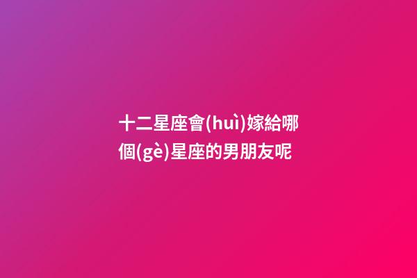 十二星座會(huì)嫁給哪個(gè)星座的男朋友呢-第1張-星座運(yùn)勢-玄機(jī)派