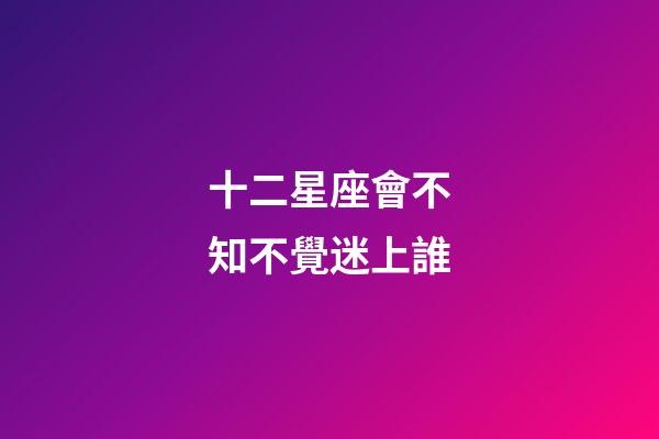 十二星座會不知不覺迷上誰-第1張-星座運勢-玄機派