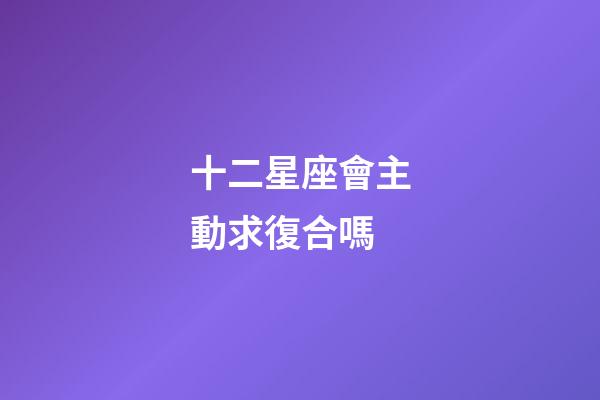 十二星座會主動求復合嗎-第1張-星座運勢-玄機派