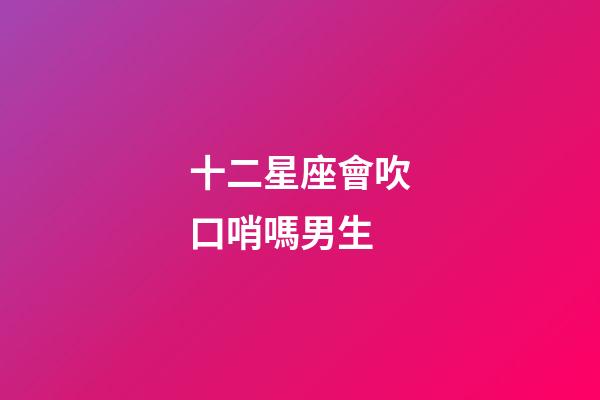 十二星座會吹口哨嗎男生-第1張-星座運勢-玄機派