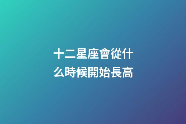 十二星座會從什么時候開始長高-第1張-星座運勢-玄機派