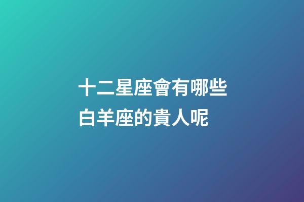 十二星座會有哪些白羊座的貴人呢-第1張-星座運勢-玄機派