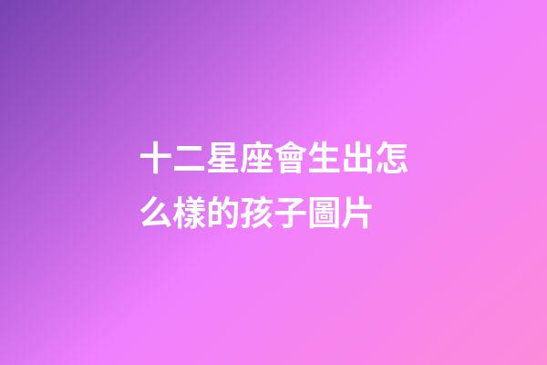 十二星座會生出怎么樣的孩子圖片-第1張-星座運勢-玄機派