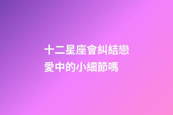 十二星座會糾結戀愛中的小細節嗎-第1張-星座運勢-玄機派