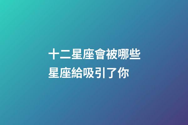 十二星座會被哪些星座給吸引了你-第1張-星座運勢-玄機派