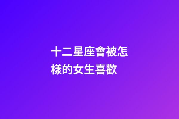 十二星座會被怎樣的女生喜歡-第1張-星座運勢-玄機派