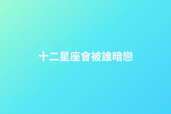 十二星座會被誰暗戀-第1張-星座運勢-玄機派