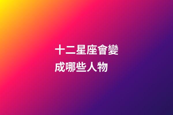 十二星座會變成哪些人物-第1張-星座運勢-玄機派
