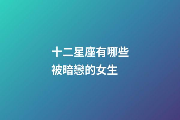 十二星座有哪些被暗戀的女生-第1張-星座運勢-玄機派