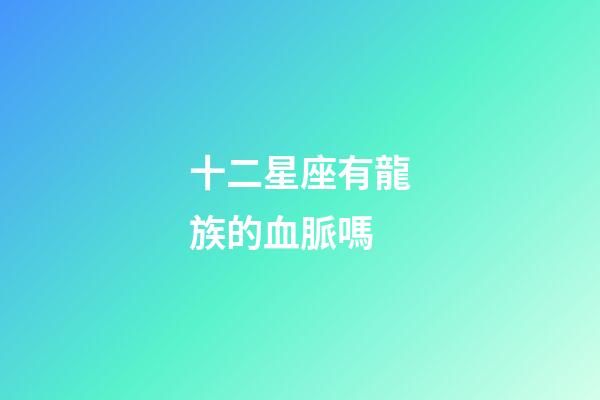 十二星座有龍族的血脈嗎-第1張-星座運勢-玄機派