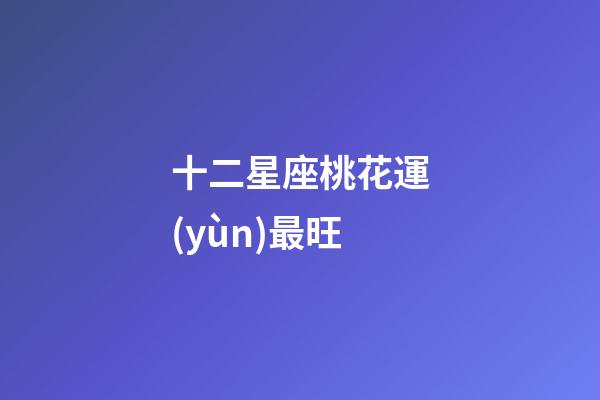 十二星座桃花運(yùn)最旺-第1張-星座運(yùn)勢-玄機(jī)派