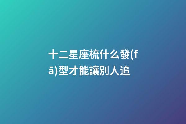 十二星座梳什么發(fā)型才能讓別人追-第1張-星座運勢-玄機(jī)派