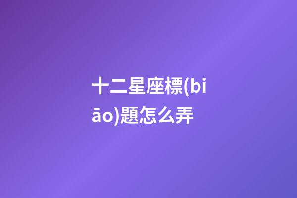 十二星座標(biāo)題怎么弄-第1張-星座運(yùn)勢(shì)-玄機(jī)派