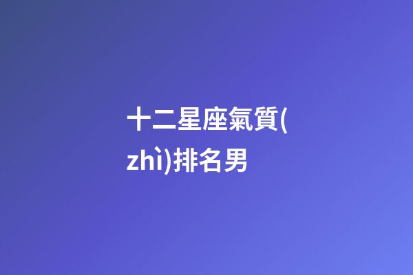 十二星座氣質(zhì)排名男-第1張-星座運(yùn)勢-玄機(jī)派