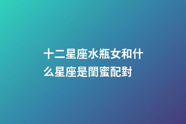 十二星座水瓶女和什么星座是閨蜜配對-第1張-星座運(yùn)勢-玄機(jī)派
