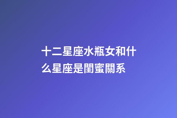 十二星座水瓶女和什么星座是閨蜜關系-第1張-星座運勢-玄機派