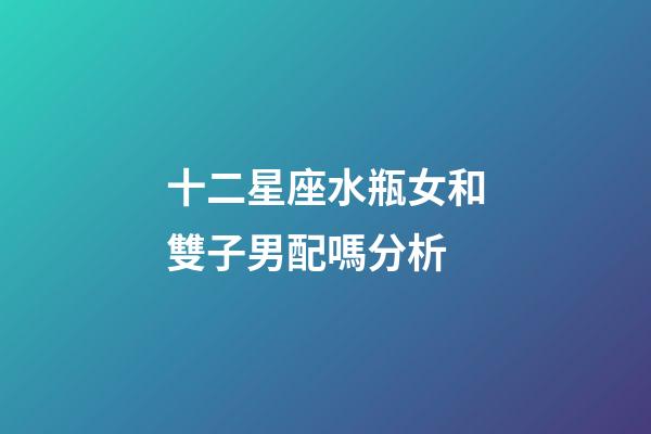 十二星座水瓶女和雙子男配嗎分析-第1張-星座運勢-玄機派