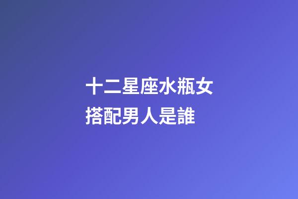 十二星座水瓶女搭配男人是誰-第1張-星座運勢-玄機派