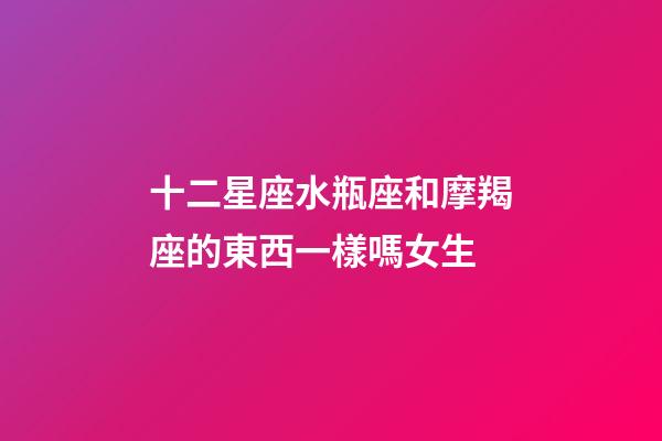 十二星座水瓶座和摩羯座的東西一樣嗎女生-第1張-星座運(yùn)勢-玄機(jī)派
