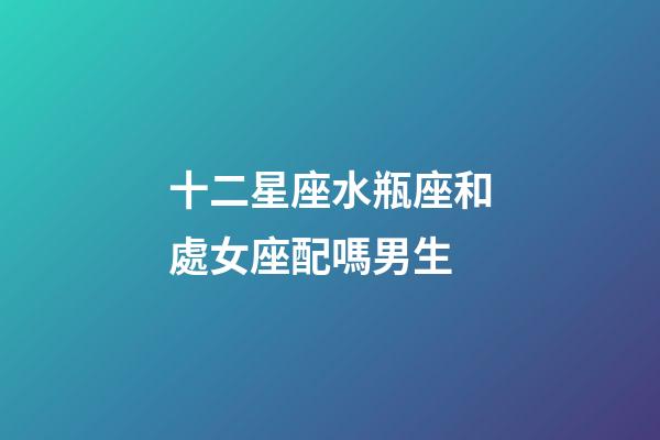 十二星座水瓶座和處女座配嗎男生-第1張-星座運勢-玄機派