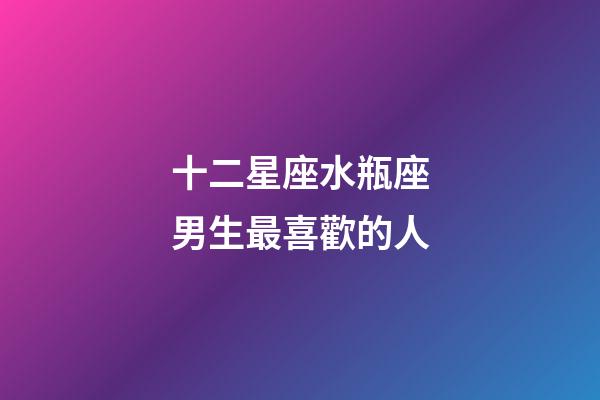 十二星座水瓶座男生最喜歡的人-第1張-星座運勢-玄機派
