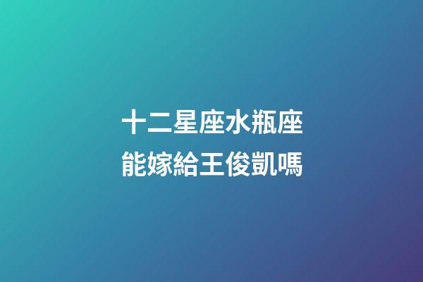 十二星座水瓶座能嫁給王俊凱嗎-第1張-星座運勢-玄機派