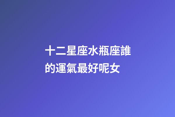 十二星座水瓶座誰的運氣最好呢女-第1張-星座運勢-玄機派