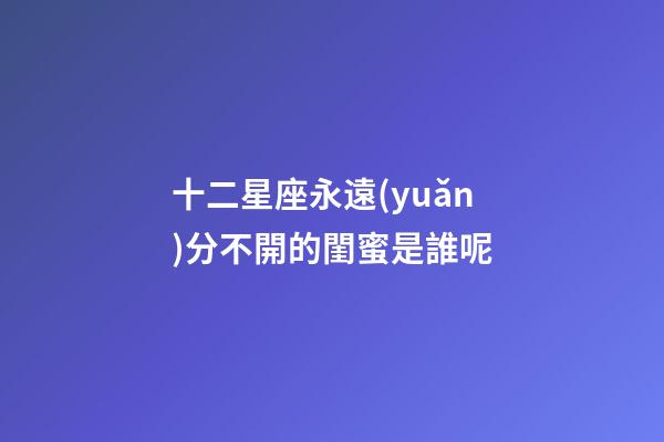 十二星座永遠(yuǎn)分不開的閨蜜是誰呢-第1張-星座運(yùn)勢-玄機(jī)派