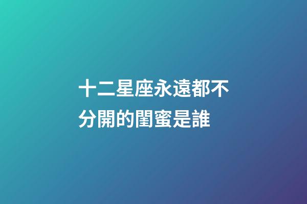 十二星座永遠都不分開的閨蜜是誰-第1張-星座運勢-玄機派