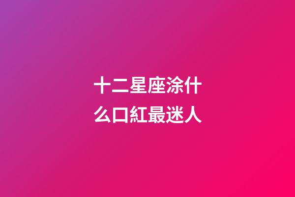 十二星座涂什么口紅最迷人-第1張-星座運勢-玄機派