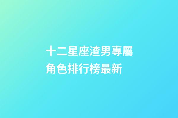 十二星座渣男專屬角色排行榜最新-第1張-星座運勢-玄機派