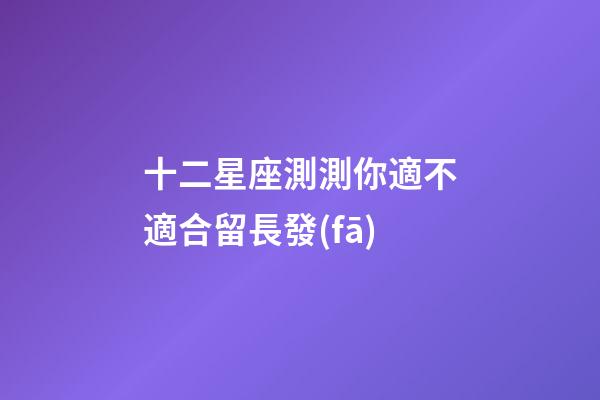 十二星座測測你適不適合留長發(fā)-第1張-星座運(yùn)勢-玄機(jī)派