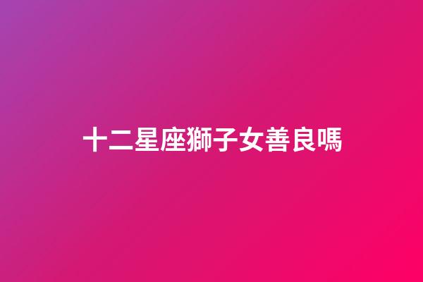 十二星座獅子女善良嗎-第1張-星座運勢-玄機派