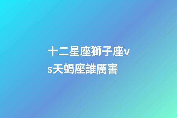 十二星座獅子座vs天蝎座誰厲害-第1張-星座運勢-玄機派