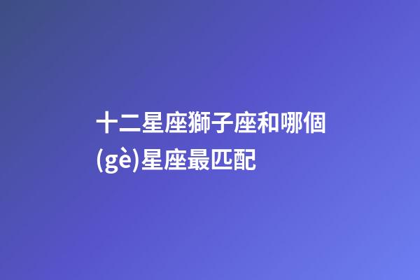 十二星座獅子座和哪個(gè)星座最匹配-第1張-星座運(yùn)勢(shì)-玄機(jī)派