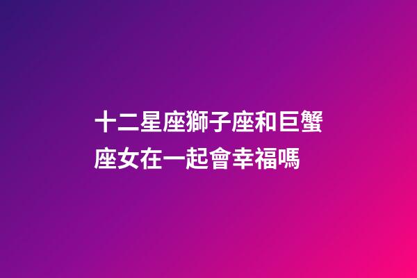 十二星座獅子座和巨蟹座女在一起會幸福嗎-第1張-星座運勢-玄機派