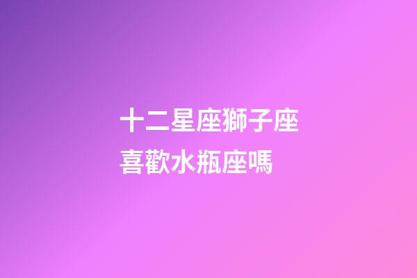 十二星座獅子座喜歡水瓶座嗎-第1張-星座運勢-玄機派