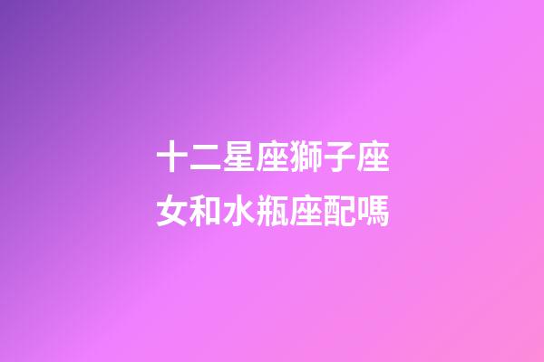 十二星座獅子座女和水瓶座配嗎-第1張-星座運勢-玄機(jī)派